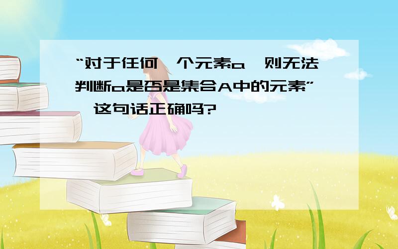 “对于任何一个元素a,则无法判断a是否是集合A中的元素”,这句话正确吗?