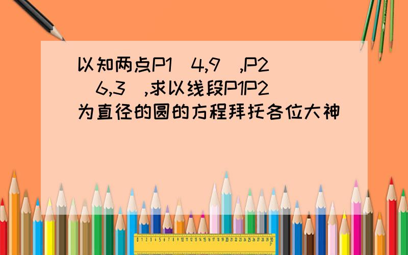 以知两点P1(4,9),P2(6,3),求以线段P1P2为直径的圆的方程拜托各位大神