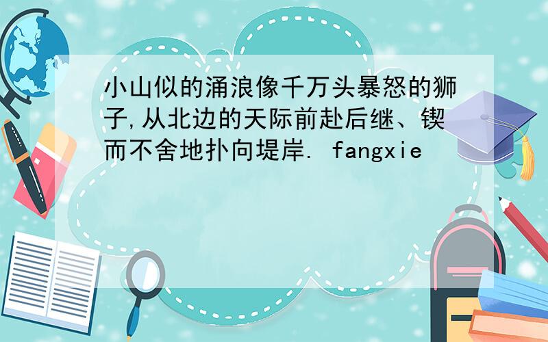 小山似的涌浪像千万头暴怒的狮子,从北边的天际前赴后继、锲而不舍地扑向堤岸. fangxie