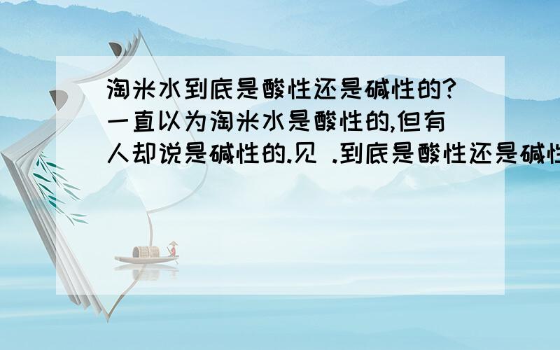 淘米水到底是酸性还是碱性的?一直以为淘米水是酸性的,但有人却说是碱性的.见 .到底是酸性还是碱性呀?