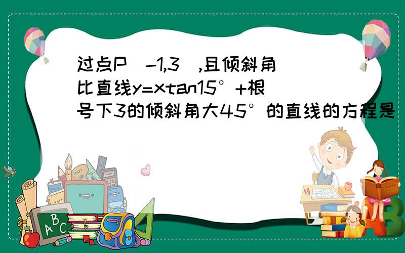 过点P(-1,3),且倾斜角比直线y=xtan15°+根号下3的倾斜角大45°的直线的方程是