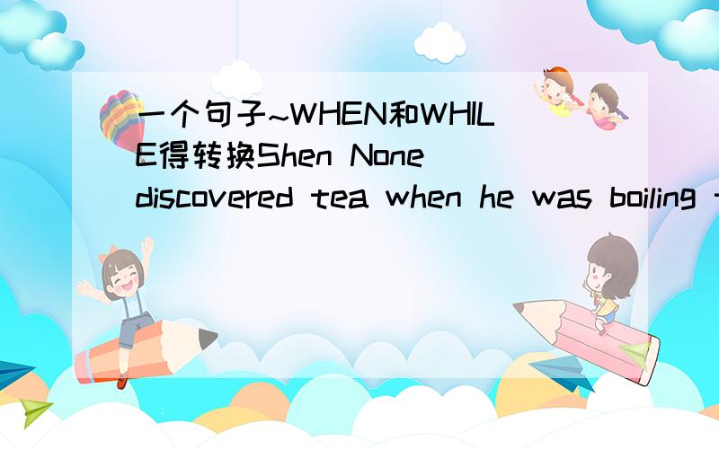 一个句子~WHEN和WHILE得转换Shen None discovered tea when he was boiling the drinking water over an open fire.这里面得WHEN能不能换成WHILE～为什么?