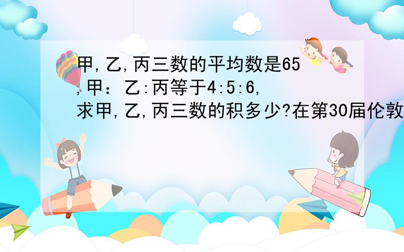 甲,乙,丙三数的平均数是65,甲：乙:丙等于4:5:6,求甲,乙,丙三数的积多少?在第30届伦敦奥运会上中国队共获奖牌88枚，铜牌的比是38:27:23，则中国队获金，铜牌各多少枚？一定要回答！