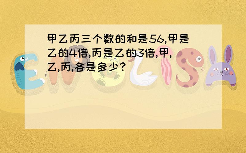 甲乙丙三个数的和是56,甲是乙的4倍,丙是乙的3倍,甲,乙,丙,各是多少?