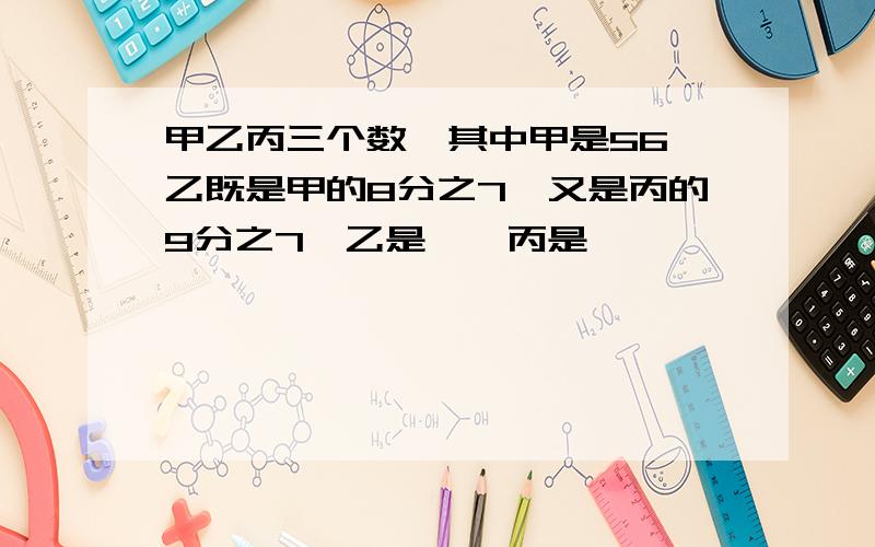 甲乙丙三个数,其中甲是56,乙既是甲的8分之7,又是丙的9分之7,乙是【】丙是【】