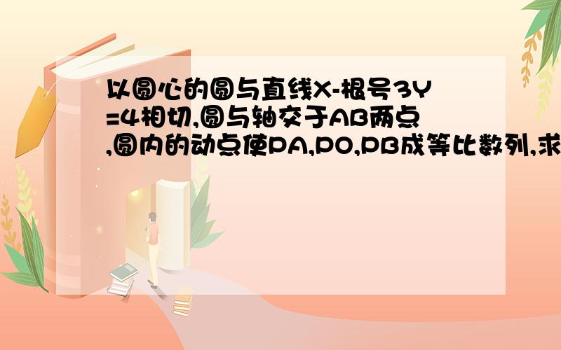 以圆心的圆与直线X-根号3Y=4相切,圆与轴交于AB两点,圆内的动点使PA,PO,PB成等比数列,求向量PA乘向量PB的取值范围