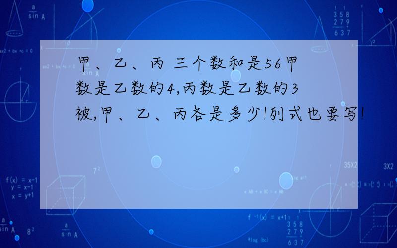 甲、乙、丙 三个数和是56甲数是乙数的4,丙数是乙数的3被,甲、乙、丙各是多少!列式也要写!