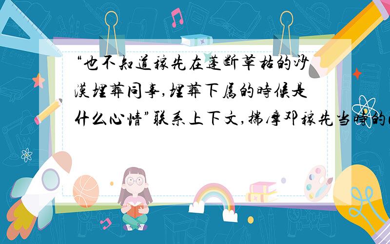 “也不知道稼先在蓬断草枯的沙漠埋葬同事,埋葬下属的时候是什么心情”联系上下文,揣摩邓稼先当时的心情