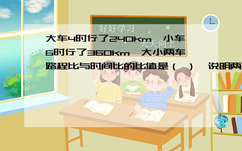 大车4时行了240km,小车6时行了360km,大小两车路程比与时间比的比值是（ ）,说明两车的（ ）.