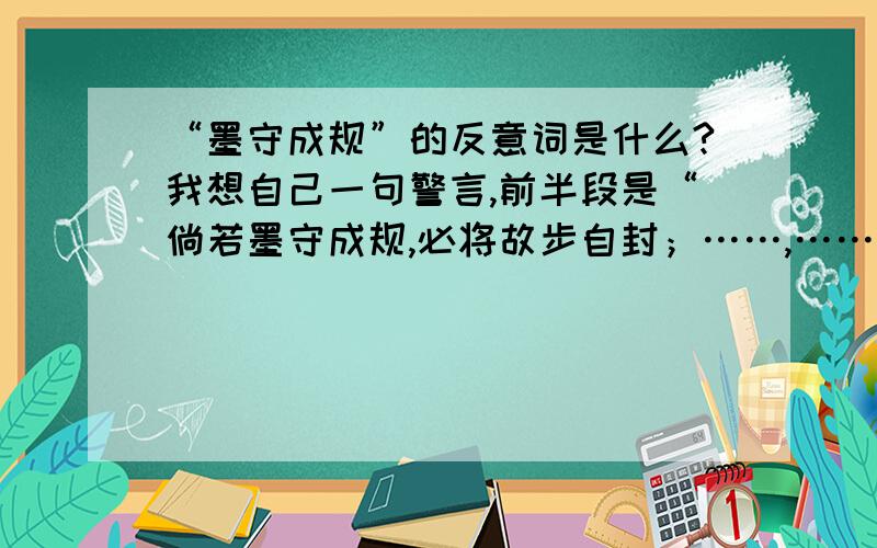 “墨守成规”的反意词是什么?我想自己一句警言,前半段是“倘若墨守成规,必将故步自封；……,……”,后两句烦请各位“文采大师”帮我写一下吧!