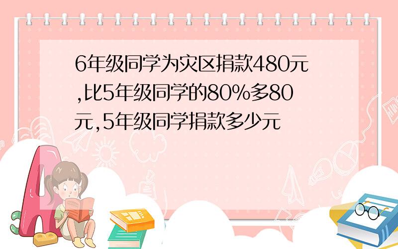 6年级同学为灾区捐款480元,比5年级同学的80%多80元,5年级同学捐款多少元