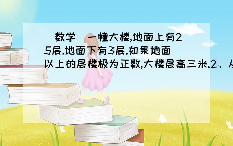 （数学）一幢大楼,地面上有25层,地面下有3层.如果地面以上的层楼极为正数,大楼层高三米.2、从+1层坐电梯到+18层,上升了几米?3、从6层到-1层,电梯下降了多少米?4、从-2层坐电梯上升了27米,到