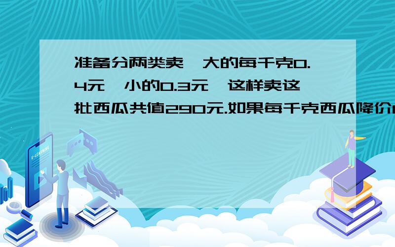 准备分两类卖,大的每千克0.4元,小的0.3元,这样卖这批西瓜共值290元.如果每千克西瓜降价0.05元,这批西瓜只能卖250元,问有多少千克大西瓜?（用假设法）