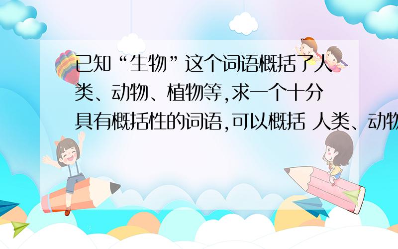 已知“生物”这个词语概括了人类、动物、植物等,求一个十分具有概括性的词语,可以概括 人类、动物、颜色、数据、虚拟人物、天文物质、物理现象、汉字、性别、英文单词 等 全部的包