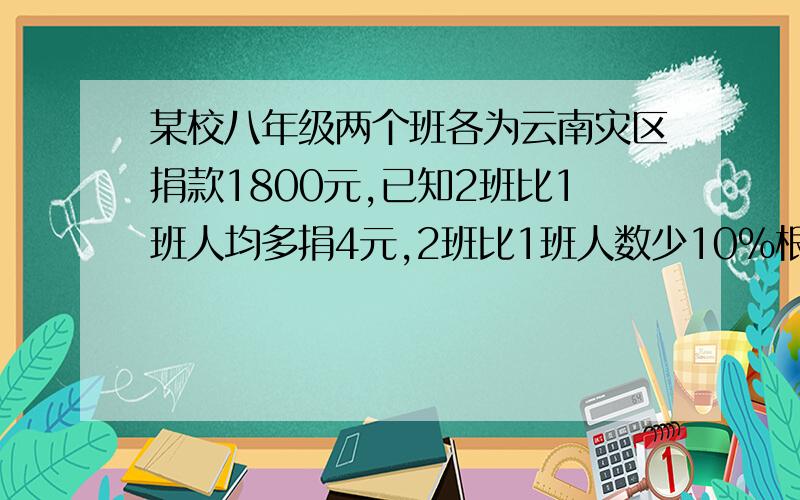 某校八年级两个班各为云南灾区捐款1800元,已知2班比1班人均多捐4元,2班比1班人数少10%根据以上信息,就这两个班级的人数和人均捐款,提出一个用分式方程的解决问题,