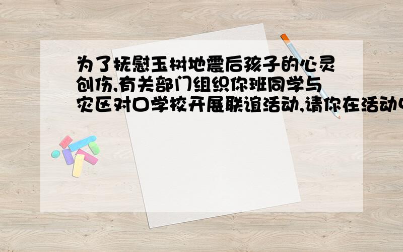 为了抚慰玉树地震后孩子的心灵创伤,有关部门组织你班同学与灾区对口学校开展联谊活动,请你在活动中讲几（接前面的问题）适当的话.