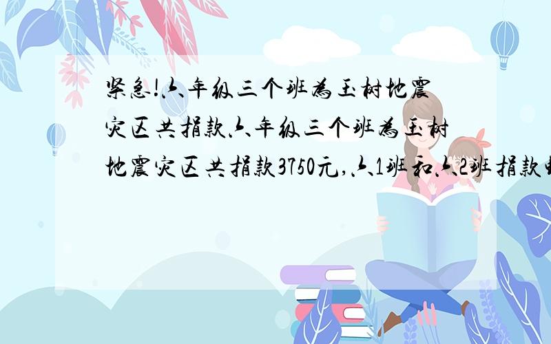 紧急!六年级三个班为玉树地震灾区共捐款六年级三个班为玉树地震灾区共捐款3750元,六1班和六2班捐款钱数的比是4:3,六3班比六2班少捐款250元,三个班各捐款多少元?、