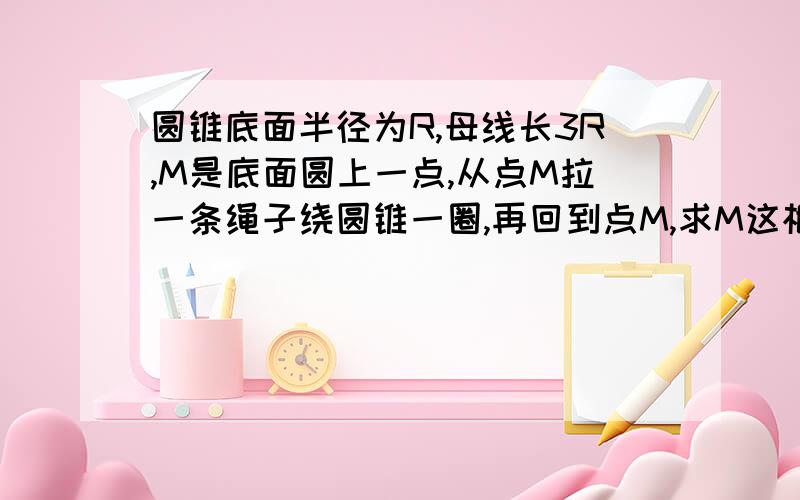 圆锥底面半径为R,母线长3R,M是底面圆上一点,从点M拉一条绳子绕圆锥一圈,再回到点M,求M这根绳子的最短长度圆锥底面半径为R，母线长3R，M是底面圆周上的一点，从点M拉1根绳子绕圆锥一圈再