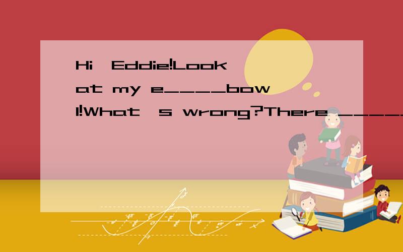 Hi,Eddie!Look at my e____bowl!What's wrong?There _____(be) some food in it an hour ago.____you____(see)my food?yes.Really?Where____(be) it now?En···I ___(be)very hungry just now so···What do you mean,Eddie?I have just e____(eat)it.you know it's