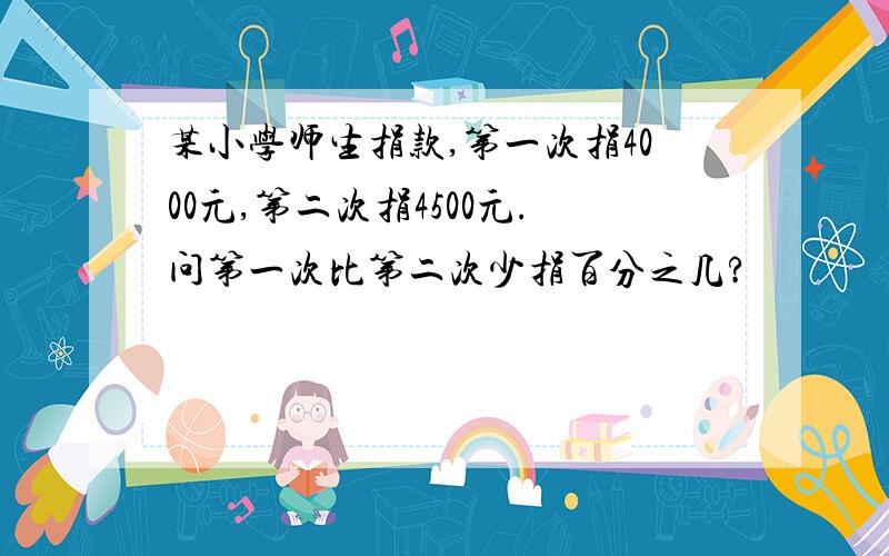 某小学师生捐款,第一次捐4000元,第二次捐4500元.问第一次比第二次少捐百分之几?