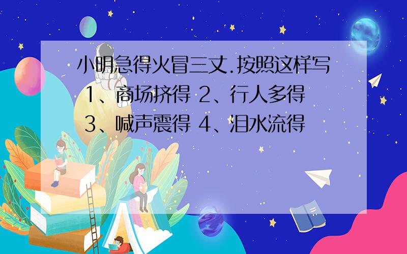 小明急得火冒三丈.按照这样写 1、商场挤得 2、行人多得 3、喊声震得 4、泪水流得