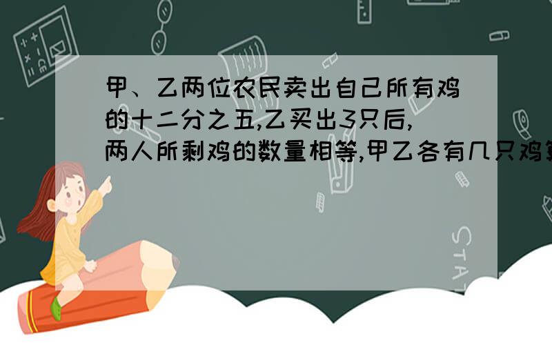 甲、乙两位农民卖出自己所有鸡的十二分之五,乙买出3只后,两人所剩鸡的数量相等,甲乙各有几只鸡算式和思路写下来,写得好的加悬赏