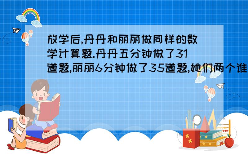 放学后,丹丹和丽丽做同样的数学计算题.丹丹五分钟做了31道题,丽丽6分钟做了35道题,她们两个谁做题的速（题上补充）用分数做题