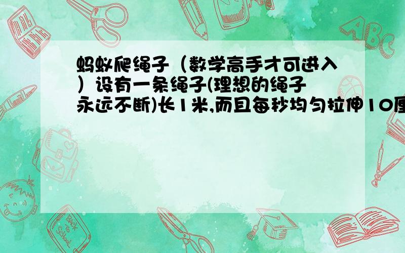 蚂蚁爬绳子（数学高手才可进入）设有一条绳子(理想的绳子 永远不断)长1米,而且每秒均匀拉伸10厘米,一只蚂蚁(当然是理想的蚂蚁啦,永远不死)从绳子的一端爬向另一端,每秒爬1厘米,问,蚂蚁