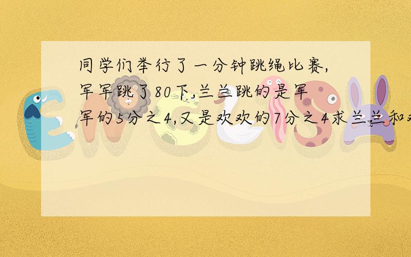 同学们举行了一分钟跳绳比赛,军军跳了80下,兰兰跳的是军军的5分之4,又是欢欢的7分之4求兰兰和欢欢各跳了多少下