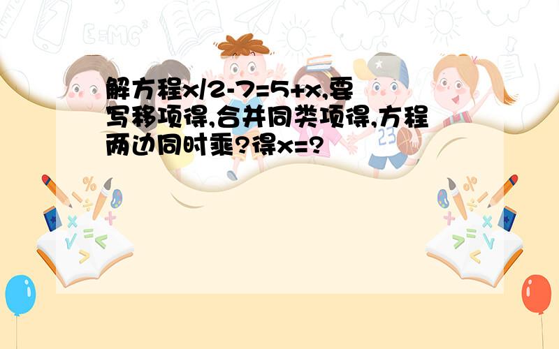 解方程x/2-7=5+x,要写移项得,合并同类项得,方程两边同时乘?得x=?