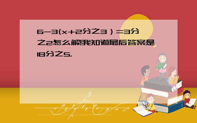 6-3(x+2分之3）=3分之2怎么解!我知道最后答案是18分之5，