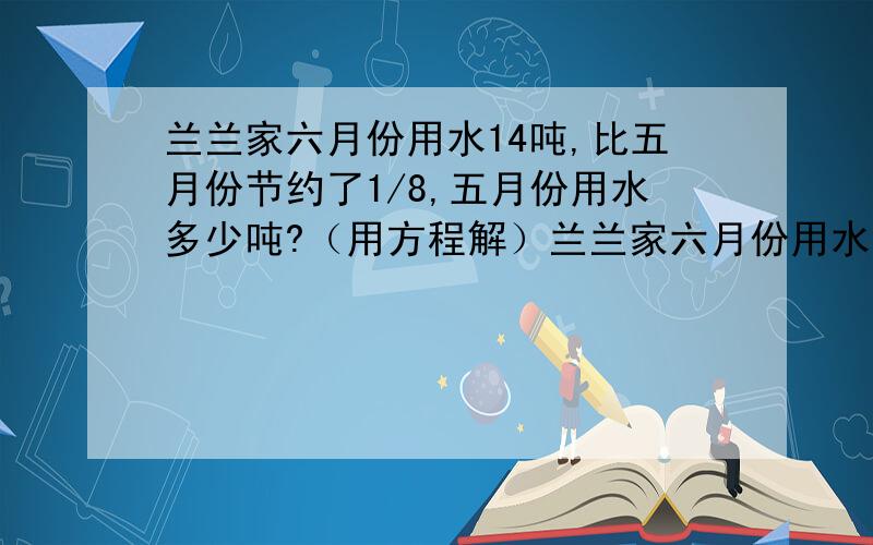 兰兰家六月份用水14吨,比五月份节约了1/8,五月份用水多少吨?（用方程解）兰兰家六月份用水14吨,比五月份节约了八分之一,五月份用水多少吨?（用方程解）