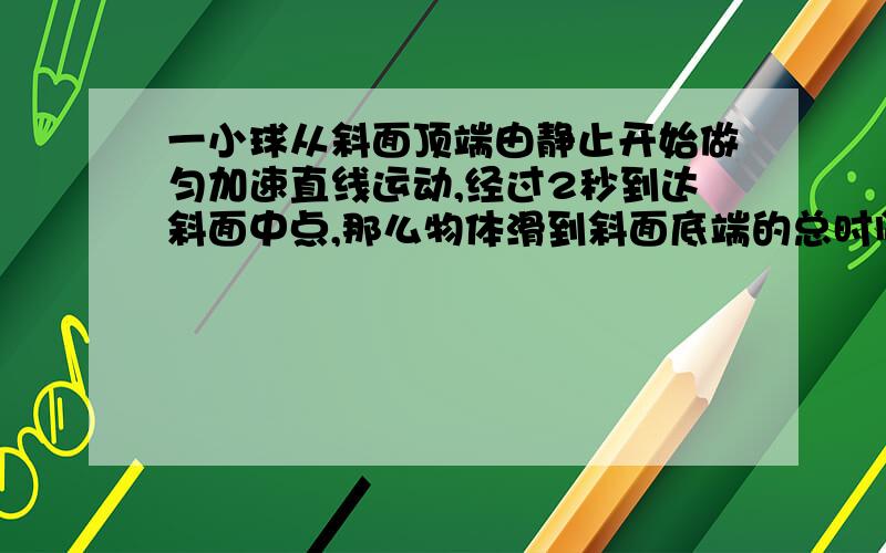 一小球从斜面顶端由静止开始做匀加速直线运动,经过2秒到达斜面中点,那么物体滑到斜面底端的总时间为多少?