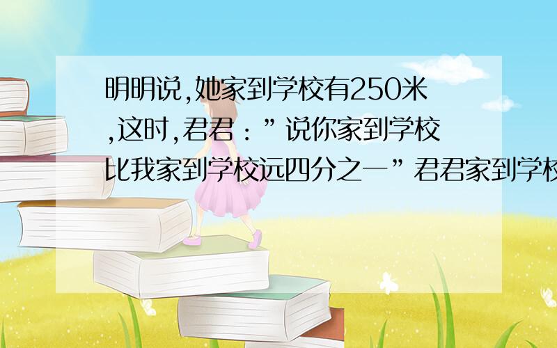 明明说,她家到学校有250米,这时,君君：”说你家到学校比我家到学校远四分之一”君君家到学校有多远?急还有要把题目中哪一个看成单位“1”,为什么?可以把明明家到学校的距离看作单位“