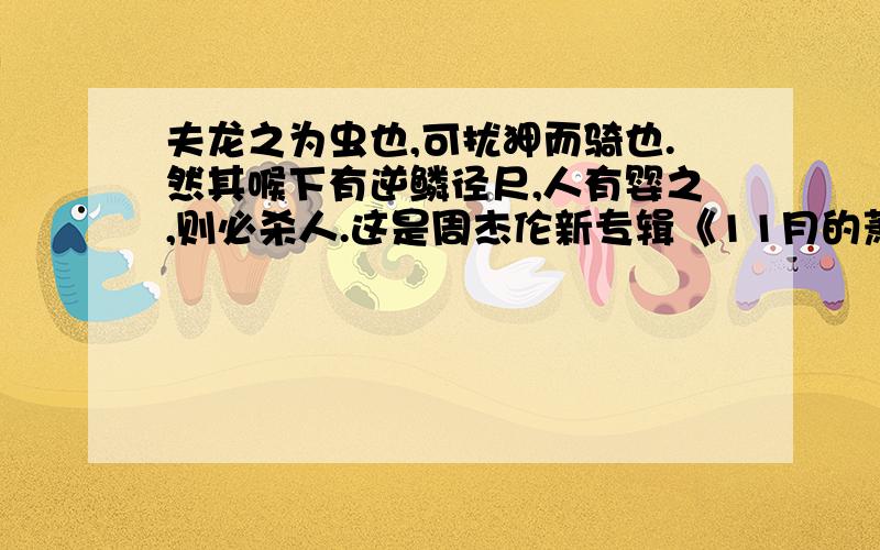 夫龙之为虫也,可扰狎而骑也.然其喉下有逆鳞径尺,人有婴之,则必杀人.这是周杰伦新专辑《11月的萧邦》里《逆鳞》这首歌词上注的一句话,