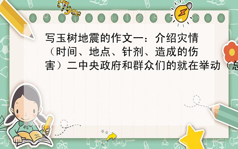 写玉树地震的作文一：介绍灾情（时间、地点、针剂、造成的伤害）二中央政府和群众们的就在举动（总写、分写举列2/3个实列）三“我”听说灾情后的心情、想法、准备怎么做）