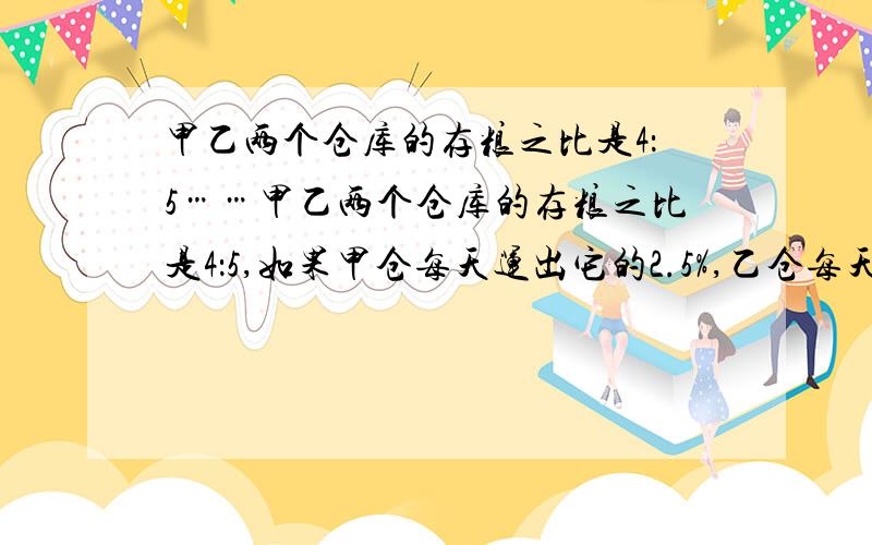 甲乙两个仓库的存粮之比是4：5……甲乙两个仓库的存粮之比是4：5,如果甲仓每天运出它的2.5%,乙仓每天运出30吨,5天后,乙仓每天运出30吨,5天后,甲乙两仓的存粮之比为7：9.求甲乙现有存粮各