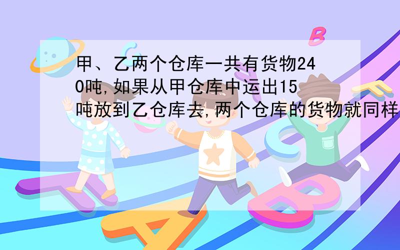 甲、乙两个仓库一共有货物240吨,如果从甲仓库中运出15吨放到乙仓库去,两个仓库的货物就同样多.