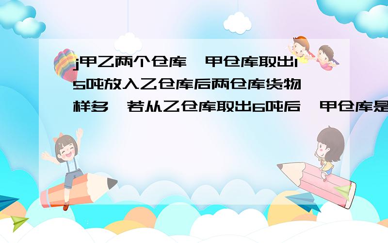 j甲乙两个仓库,甲仓库取出15吨放入乙仓库后两仓库货物一样多,若从乙仓库取出6吨后,甲仓库是乙仓库的3倍,问甲乙仓库各多少货物,最好有式子,只含有X的,