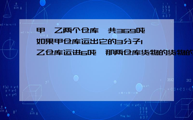 甲,乙两个仓库一共369吨,如果甲仓库运出它的3分子1,乙仓库运进6吨,那两仓库货物的货物的吨数相同.甲乙