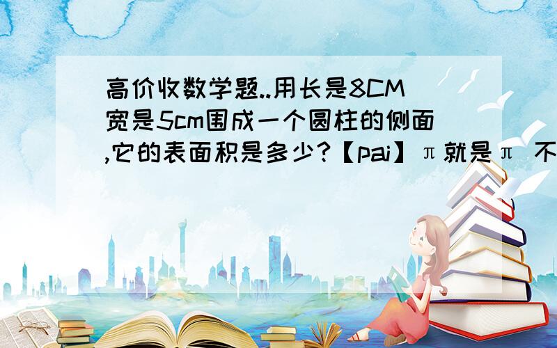 高价收数学题..用长是8CM宽是5cm围成一个圆柱的侧面,它的表面积是多少?【pai】π就是π 不要用3.14 记住~只写答得不加分