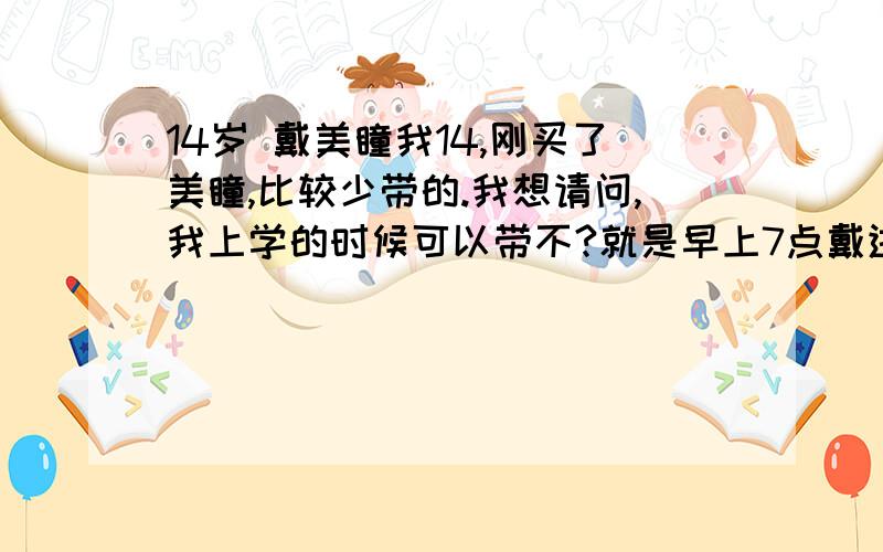 14岁 戴美瞳我14,刚买了美瞳,比较少带的.我想请问,我上学的时候可以带不?就是早上7点戴进去,到中午11点拿下来,然后中午午休就让眼睛休息（戴有框的）,下午1点再戴上去,晚上5点放学回家拿