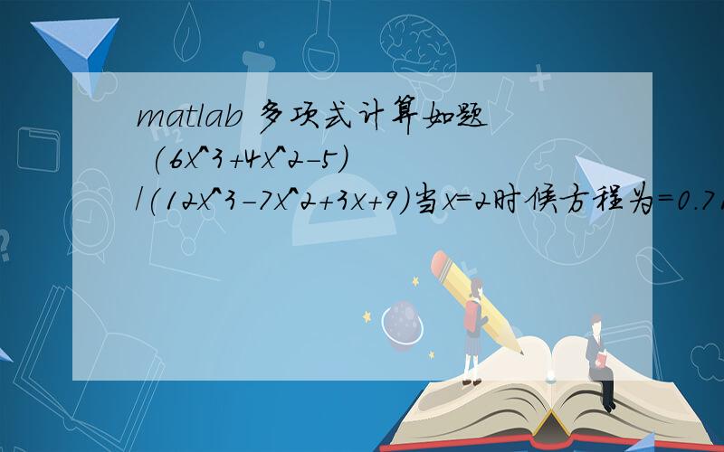 matlab 多项式计算如题 (6x^3+4x^2-5)/(12x^3-7x^2+3x+9)当x=2时候方程为=0.7108