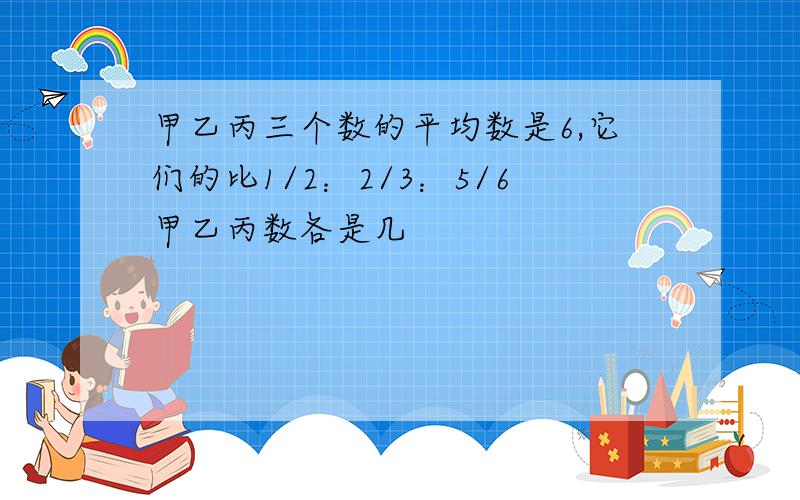 甲乙丙三个数的平均数是6,它们的比1/2：2/3：5/6甲乙丙数各是几