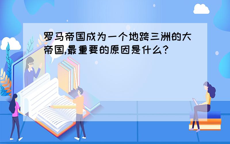 罗马帝国成为一个地跨三洲的大帝国,最重要的原因是什么?