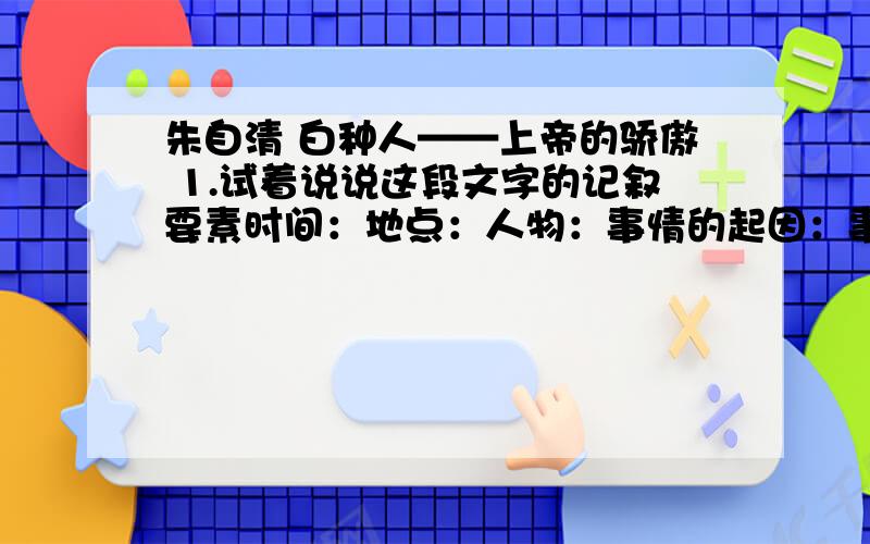 朱自清 白种人——上帝的骄傲 1.试着说说这段文字的记叙要素时间：地点：人物：事情的起因：事情的经过：事情的结果：2.“那白种的孩子,不过十一二岁光景,看去是个可爱的小孩,引我久