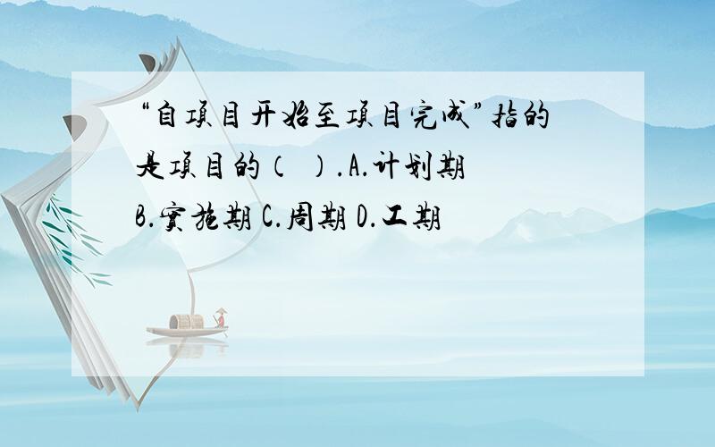 “自项目开始至项目完成”指的是项目的（ ）.A．计划期 B．实施期 C．周期 D．工期