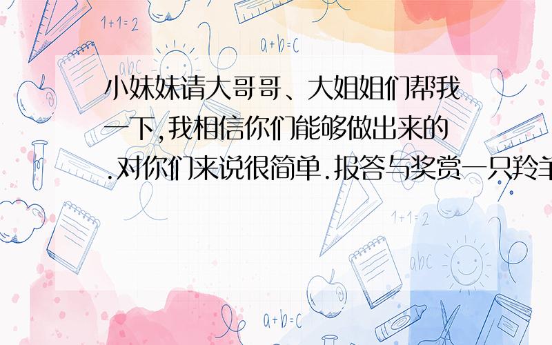 小妹妹请大哥哥、大姐姐们帮我一下,我相信你们能够做出来的.对你们来说很简单.报答与奖赏一只羚羊在逃命时,脚上扎了一枚钉子,它想了许多办法,都没有把它弄掉.同伴都为它担心,因为像