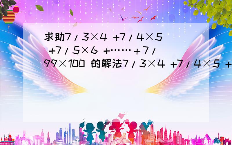 求助7/3×4 +7/4×5 +7/5×6 +……＋7/99×100 的解法7/3×4 +7/4×5 +7/5×6 +……＋7/99×100 请指教,(/表示分数线)