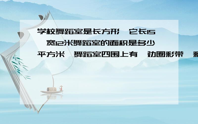 学校舞蹈室是长方形,它长15,宽12米舞蹈室的面积是多少平方米,舞蹈室四围上有一劝圈彩带,彩带长多少米